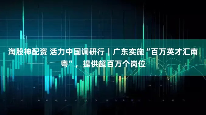 淘股神配资 活力中国调研行｜广东实施“百万英才汇南粤”，提供超百万个岗位