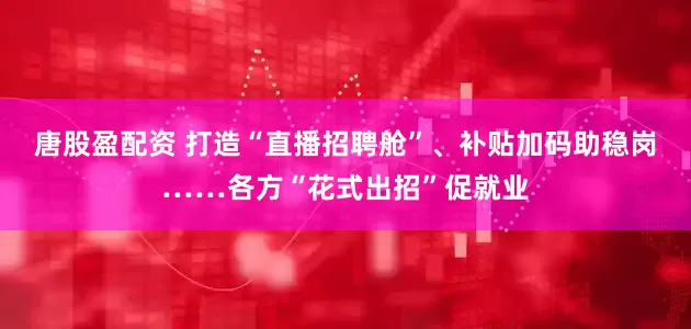 唐股盈配资 打造“直播招聘舱”、补贴加码助稳岗……各方“花式出招”促就业