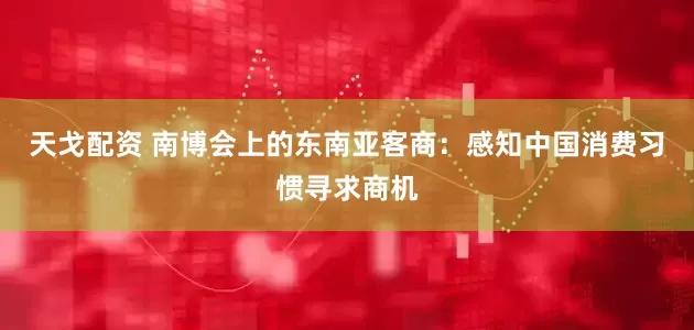 天戈配资 南博会上的东南亚客商：感知中国消费习惯寻求商机