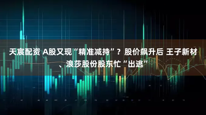 天宸配资 A股又现“精准减持”？股价飙升后 王子新材、浪莎股份股东忙“出逃”