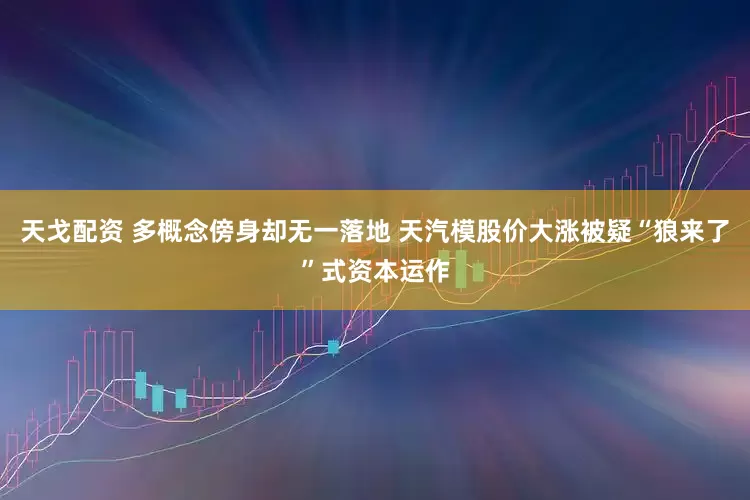 天戈配资 多概念傍身却无一落地 天汽模股价大涨被疑“狼来了”式资本运作