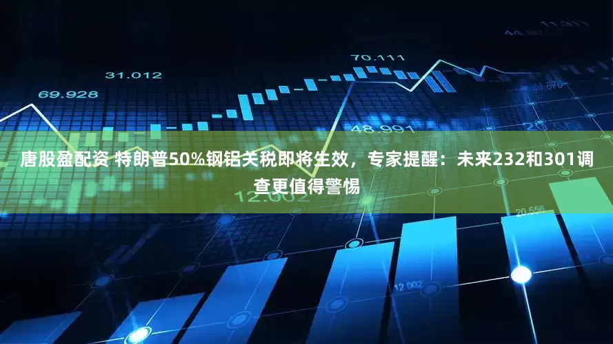 唐股盈配资 特朗普50%钢铝关税即将生效，专家提醒：未来232和301调查更值得警惕
