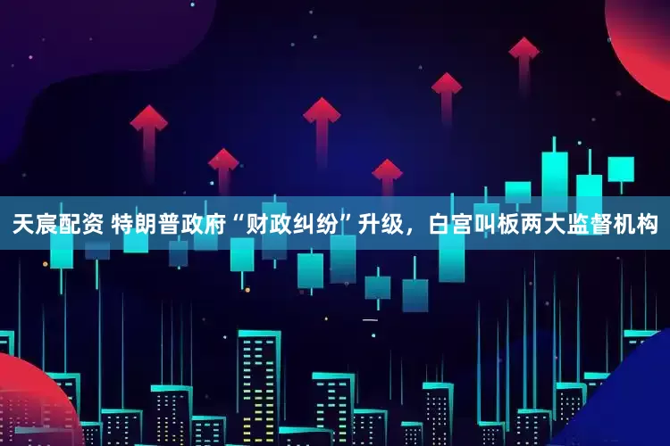 天宸配资 特朗普政府“财政纠纷”升级，白宫叫板两大监督机构