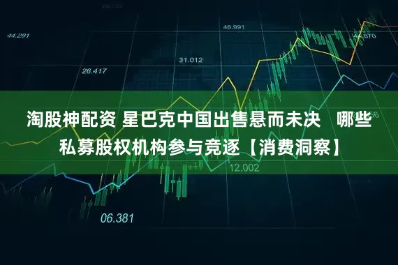 淘股神配资 星巴克中国出售悬而未决   哪些私募股权机构参与竞逐【消费洞察】