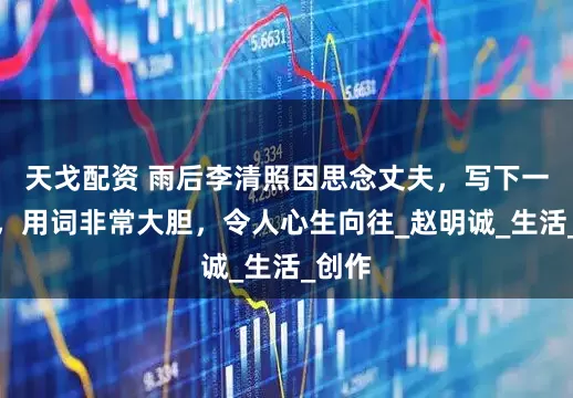 天戈配资 雨后李清照因思念丈夫，写下一首词，用词非常大胆，令人心生向往_赵明诚_生活_创作