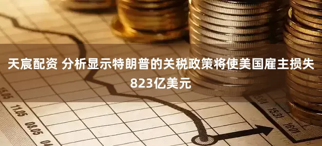 天宸配资 分析显示特朗普的关税政策将使美国雇主损失823亿美元