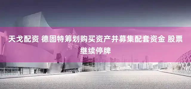 天戈配资 德固特筹划购买资产并募集配套资金 股票继续停牌