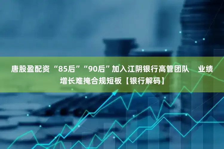 唐股盈配资 “85后”“90后”加入江阴银行高管团队    业绩增长难掩合规短板【银行解码】
