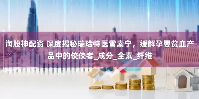 淘股神配资 深度揭秘瑞琻特医雪素宁，缓解孕婴贫血产品中的佼佼者_成分_全素_纤维