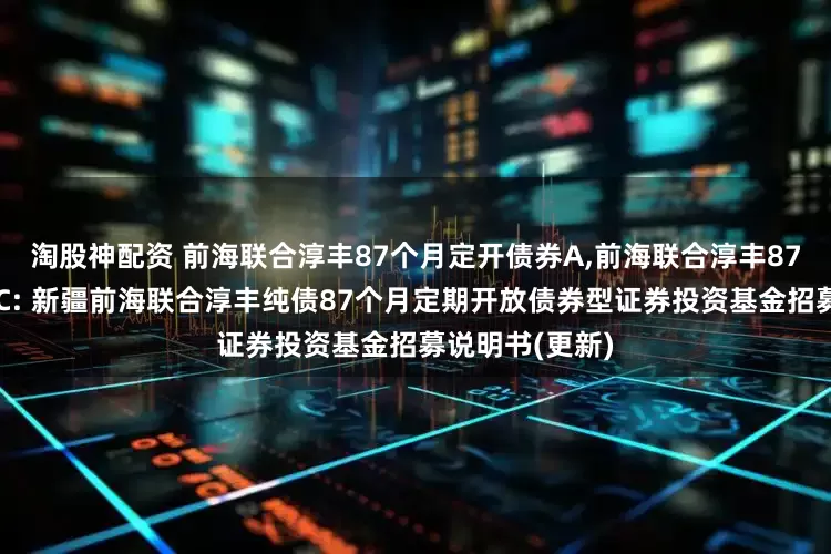 淘股神配资 前海联合淳丰87个月定开债券A,前海联合淳丰87个月定开债券C: 新疆前海联合淳丰纯债87个月定期开放债券型证券投资基金招募说明书(更新)