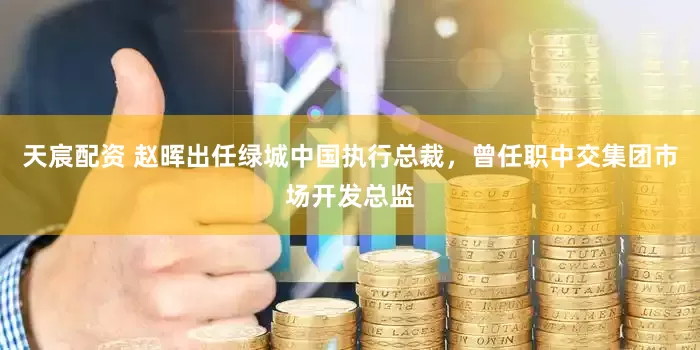 天宸配资 赵晖出任绿城中国执行总裁，曾任职中交集团市场开发总监