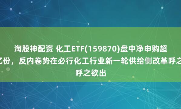 淘股神配资 化工ETF(159870)盘中净申购超2.3亿份，反内卷势在必行化工行业新一轮供给侧改革呼之欲出