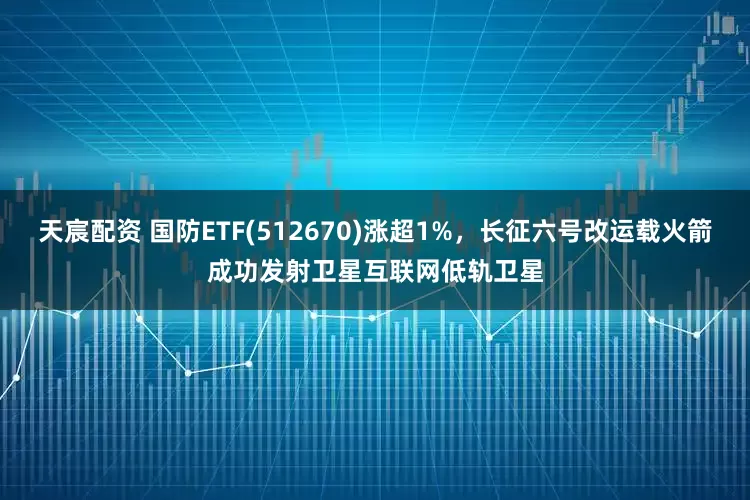 天宸配资 国防ETF(512670)涨超1%，长征六号改运载火箭成功发射卫星互联网低轨卫星