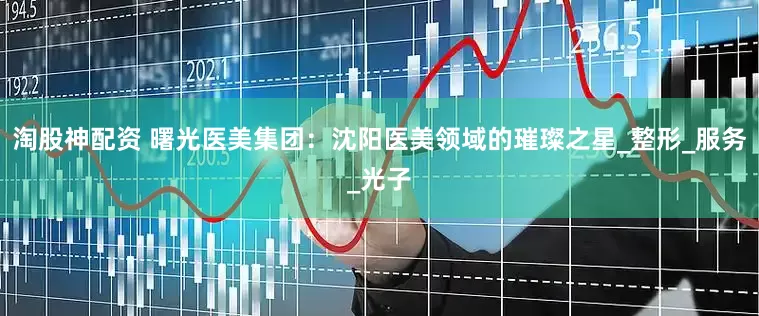 淘股神配资 曙光医美集团：沈阳医美领域的璀璨之星_整形_服务_光子