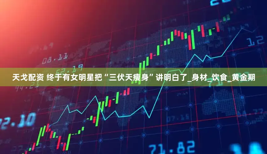 天戈配资 终于有女明星把“三伏天瘦身”讲明白了_身材_饮食_黄金期