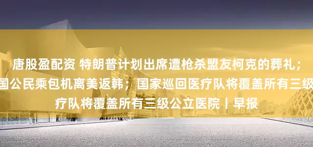 唐股盈配资 特朗普计划出席遭枪杀盟友柯克的葬礼；300余名获释韩国公民乘包机离美返韩；国家巡回医疗队将覆盖所有三级公立医院丨早报